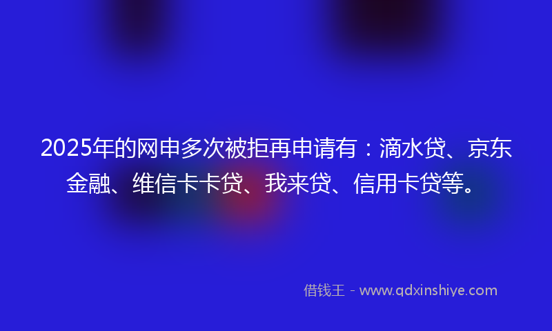 2025年的网申多次被拒再申请有：滴水贷、京东金融、维信卡卡贷、我来贷、信用卡贷等。