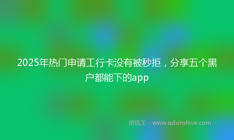 2025年热门申请工行卡没有被秒拒，分享五个黑户都能下的app