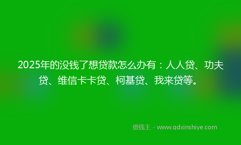 2025年的没钱了想贷款怎么办有：人人贷、功夫贷、维信卡卡贷、柯基贷、我来贷等。
