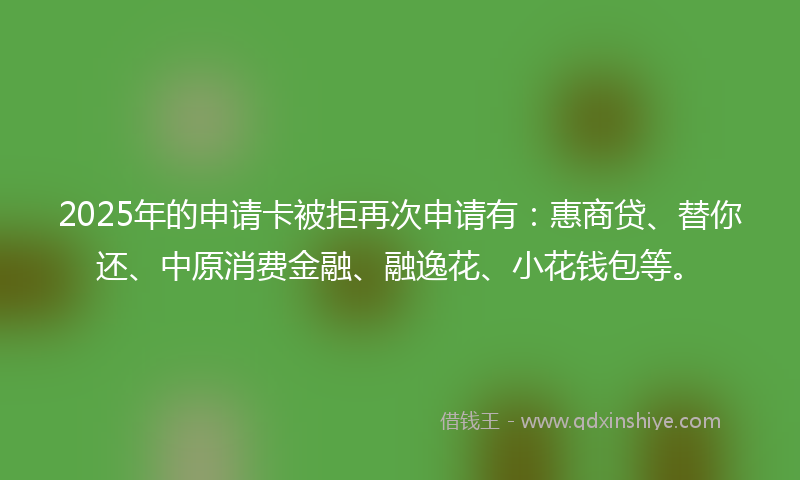 2025年的申请卡被拒再次申请有：惠商贷、替你还、中原消费金融、融逸花、小花钱包等。