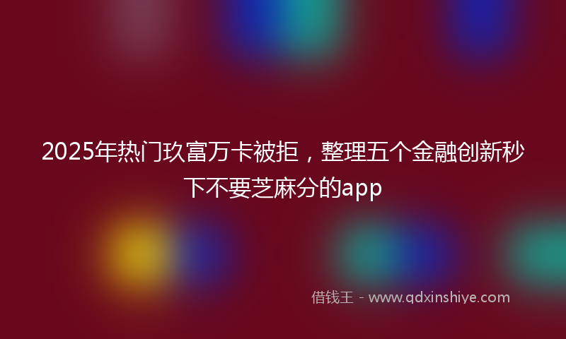 2025年热门玖富万卡被拒，整理五个金融创新秒下不要芝麻分的app