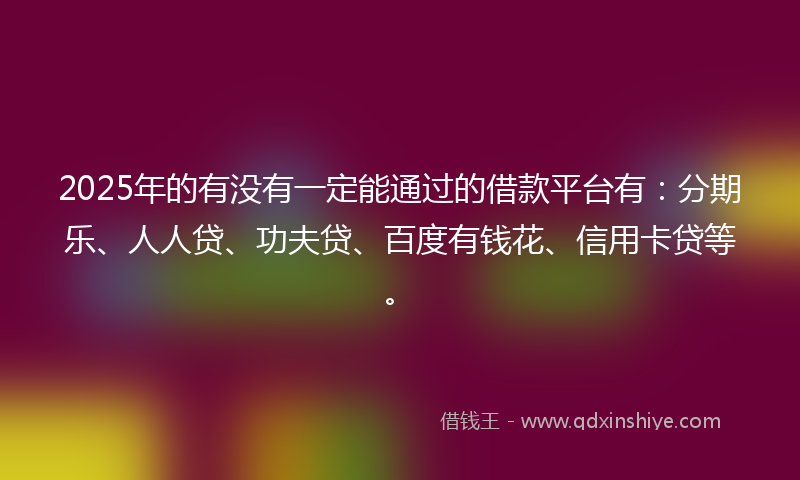 2025年的有没有一定能通过的借款平台有：分期乐、人人贷、功夫贷、百度有钱花、信用卡贷等。