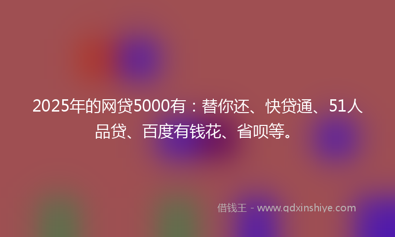 2025年的网贷5000有：替你还、快贷通、51人品贷、百度有钱花、省呗等。