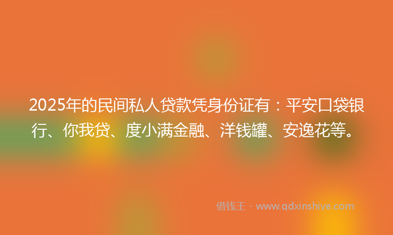 2025年的民间私人贷款凭身份证有：平安口袋银行、你我贷、度小满金融、洋钱罐、安逸花等。
