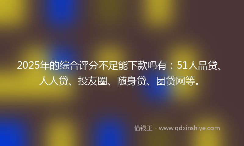 2025年的综合评分不足能下款吗有：51人品贷、人人贷、投友圈、随身贷、团贷网等。