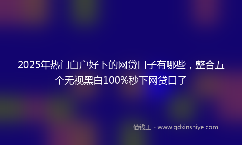 2025年热门白户好下的网贷口子有哪些，整合五个无视黑白100%秒下网贷口子