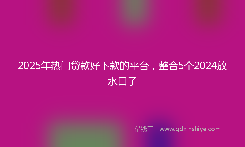 2025年热门贷款好下款的平台，整合5个2024放水口子