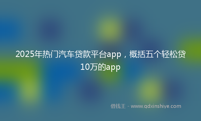 2025年热门汽车贷款平台app，概括五个轻松贷10万的app