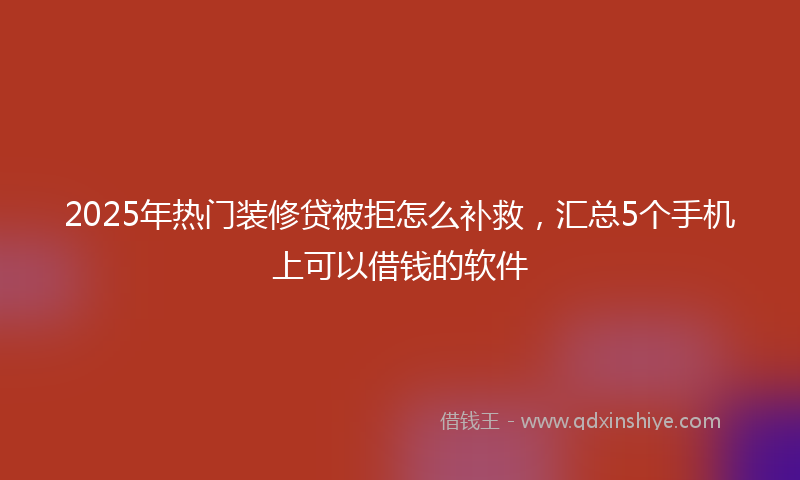 2025年热门装修贷被拒怎么补救，汇总5个手机上可以借钱的软件