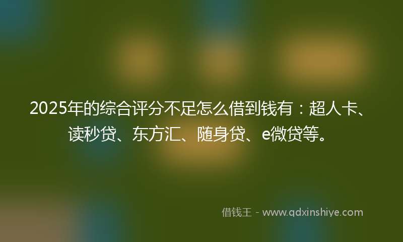 2025年的综合评分不足怎么借到钱有：超人卡、读秒贷、东方汇、随身贷、e微贷等。
