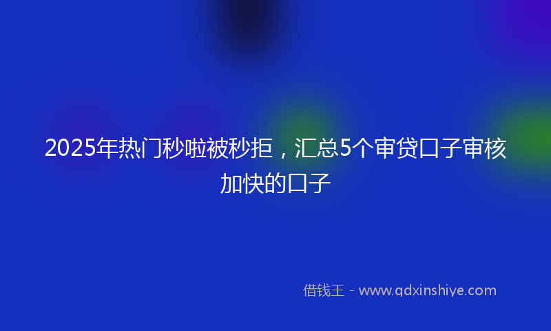 2025年热门秒啦被秒拒，汇总5个审贷口子审核加快的口子
