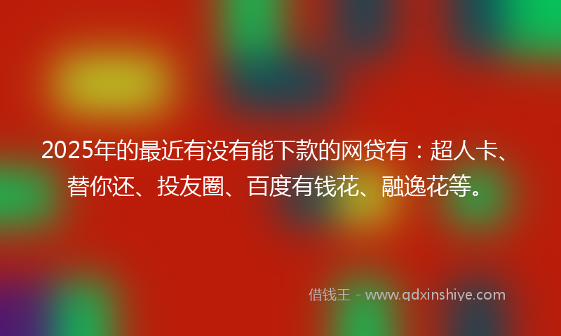 2025年的最近有没有能下款的网贷有：超人卡、替你还、投友圈、百度有钱花、融逸花等。