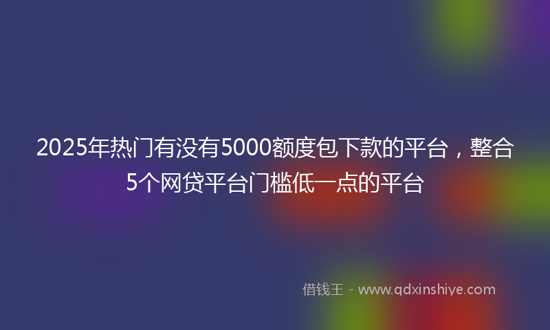 2025年热门有没有5000额度包下款的平台，整合5个网贷平台门槛低一点的平台