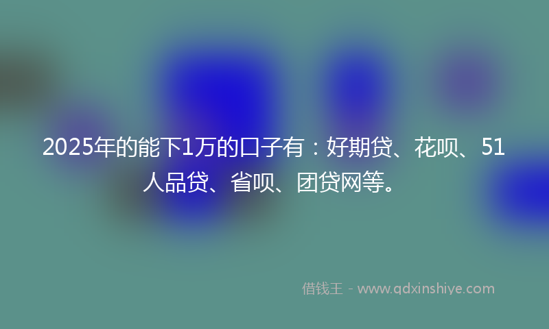 2025年的能下1万的口子有：好期贷、花呗、51人品贷、省呗、团贷网等。