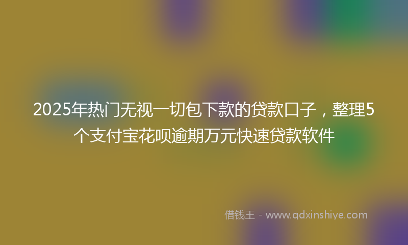 2025年热门无视一切包下款的贷款口子，整理5个支付宝花呗逾期万元快速贷款软件