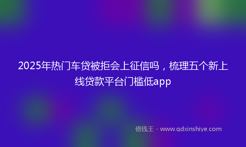 2025年热门车贷被拒会上征信吗，梳理五个新上线贷款平台门槛低app