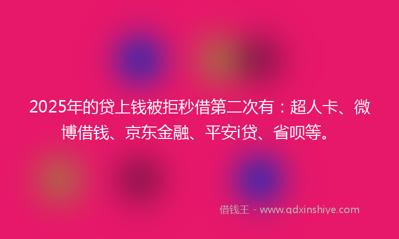 2025年的贷上钱被拒秒借第二次有：超人卡、微博借钱、京东金融、平安i贷、省呗等。