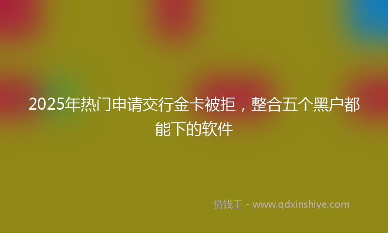 2025年热门申请交行金卡被拒，整合五个黑户都能下的软件