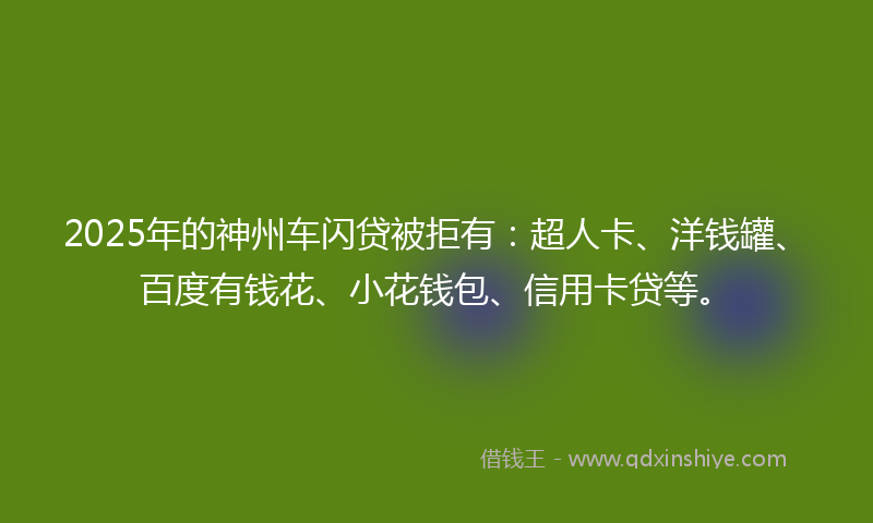 2025年的神州车闪贷被拒有：超人卡、洋钱罐、百度有钱花、小花钱包、信用卡贷等。