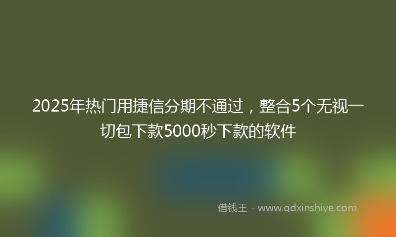 2025年热门用捷信分期不通过，整合5个无视一切包下款5000秒下款的软件
