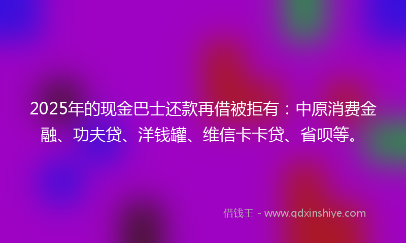 2025年的现金巴士还款再借被拒有：中原消费金融、功夫贷、洋钱罐、维信卡卡贷、省呗等。