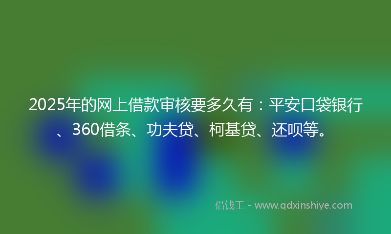 2025年的网上借款审核要多久有：平安口袋银行、360借条、功夫贷、柯基贷、还呗等。