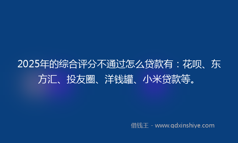 2025年的综合评分不通过怎么贷款有：花呗、东方汇、投友圈、洋钱罐、小米贷款等。