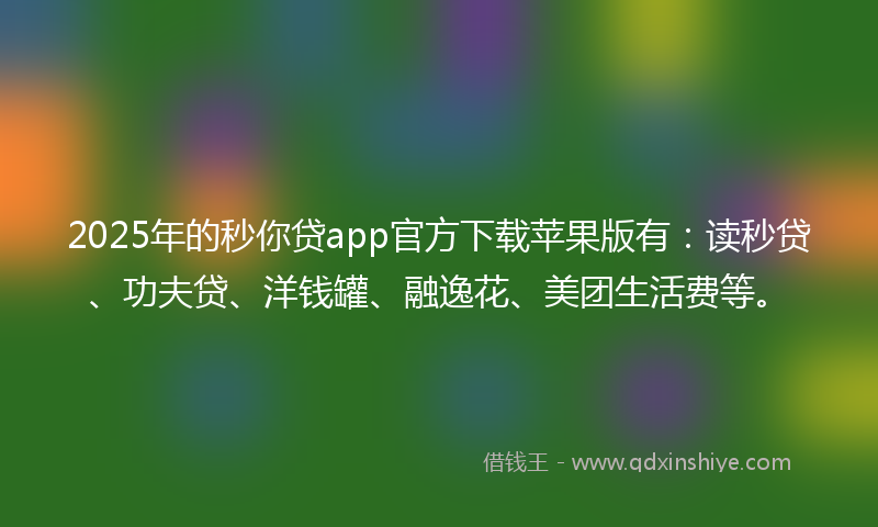 2025年的秒你贷app官方下载苹果版有：读秒贷、功夫贷、洋钱罐、融逸花、美团生活费等。