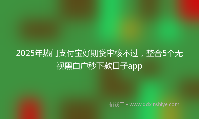 2025年热门支付宝好期贷审核不过，整合5个无视黑白户秒下款口子app