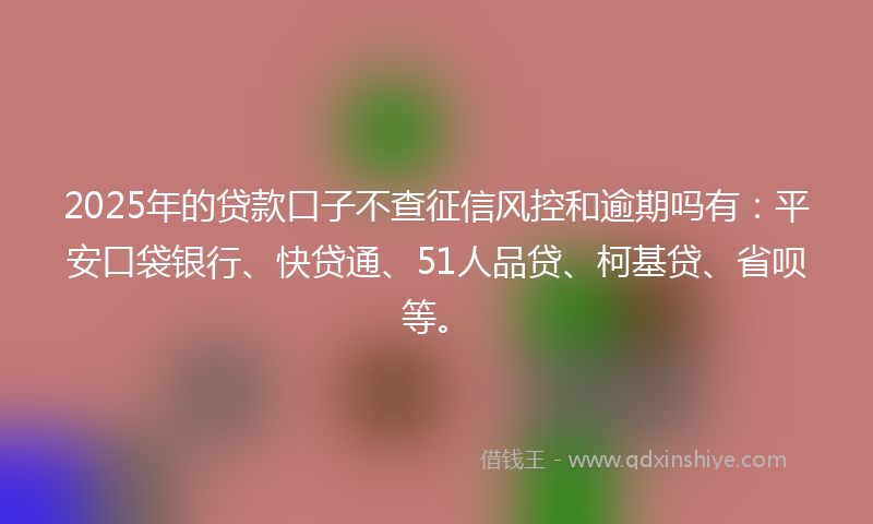 2025年的贷款口子不查征信风控和逾期吗有：平安口袋银行、快贷通、51人品贷、柯基贷、省呗等。