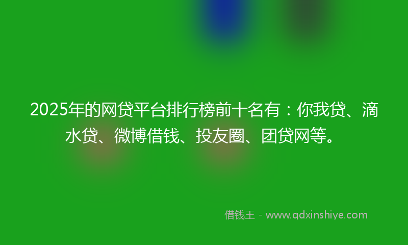 2025年的网贷平台排行榜前十名有：你我贷、滴水贷、微博借钱、投友圈、团贷网等。
