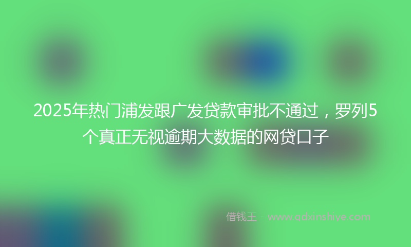 2025年热门浦发跟广发贷款审批不通过，罗列5个真正无视逾期大数据的网贷口子