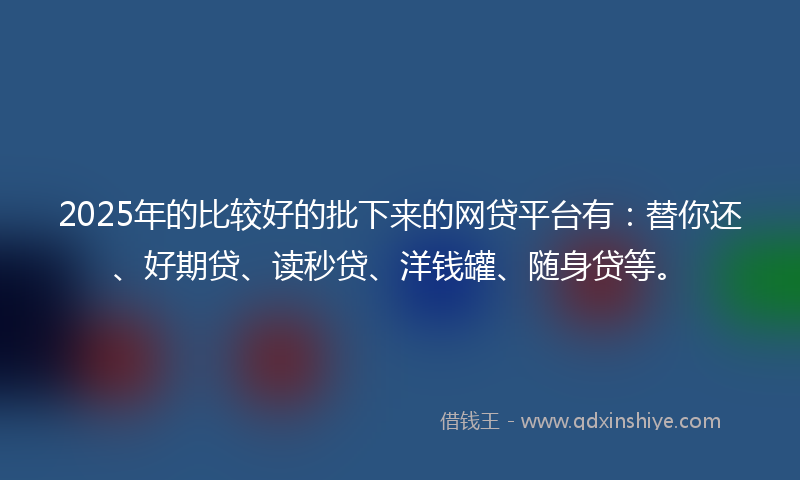 2025年的比较好的批下来的网贷平台有：替你还、好期贷、读秒贷、洋钱罐、随身贷等。