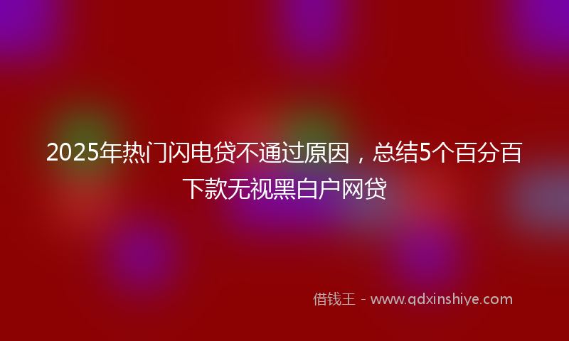 2025年热门闪电贷不通过原因，总结5个百分百下款无视黑白户网贷