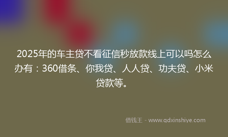 2025年的车主贷不看征信秒放款线上可以吗怎么办有：360借条、你我贷、人人贷、功夫贷、小米贷款等。