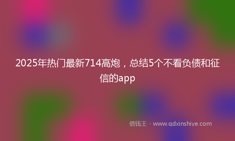 2025年热门最新714高炮，总结5个不看负债和征信的app