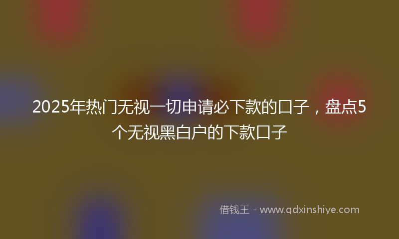 2025年热门无视一切申请必下款的口子，盘点5个无视黑白户的下款口子