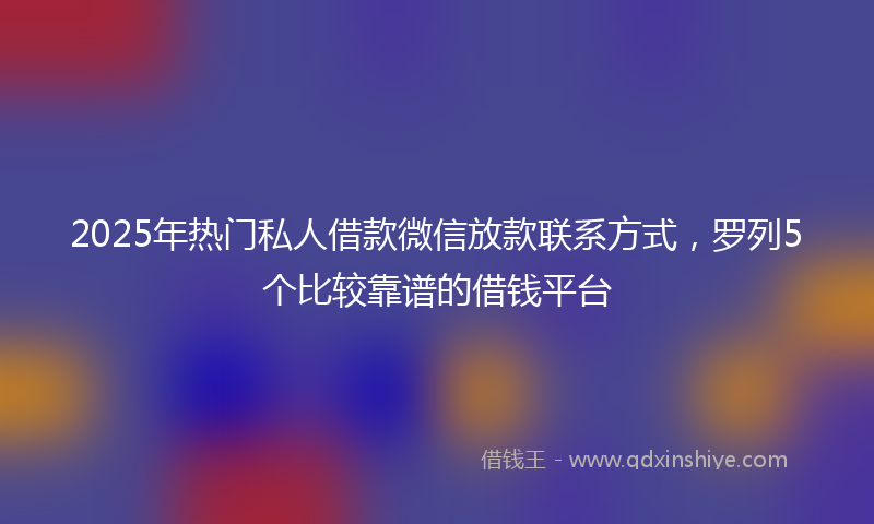 2025年热门私人借款微信放款联系方式，罗列5个比较靠谱的借钱平台