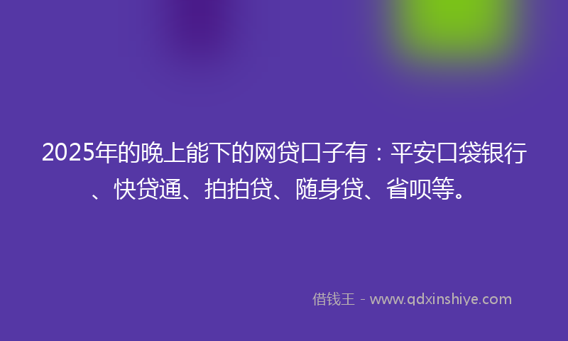 2025年的晚上能下的网贷口子有：平安口袋银行、快贷通、拍拍贷、随身贷、省呗等。