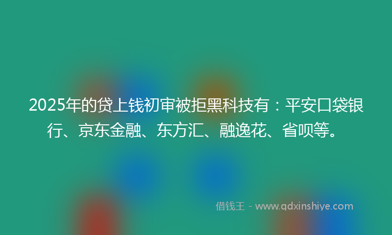 2025年的贷上钱初审被拒黑科技有：平安口袋银行、京东金融、东方汇、融逸花、省呗等。
