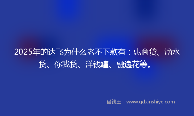 2025年的达飞为什么老不下款有：惠商贷、滴水贷、你我贷、洋钱罐、融逸花等。