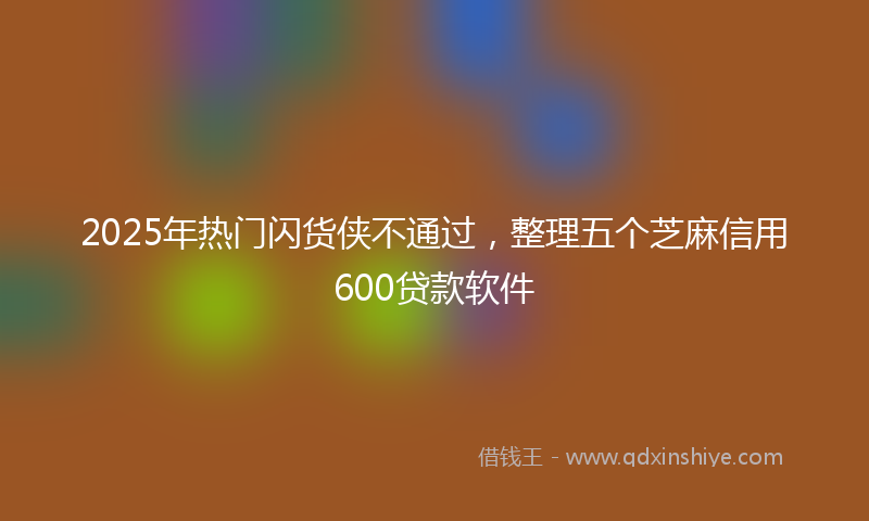 2025年热门闪货侠不通过，整理五个芝麻信用600贷款软件