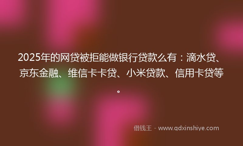 2025年的网贷被拒能做银行贷款么有：滴水贷、京东金融、维信卡卡贷、小米贷款、信用卡贷等。