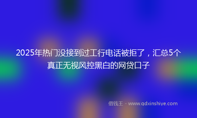 2025年热门没接到过工行电话被拒了，汇总5个真正无视风控黑白的网贷口子