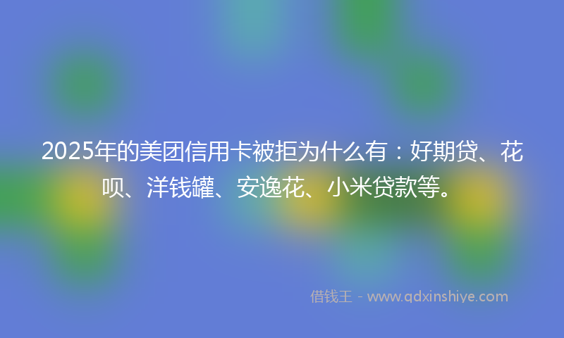 2025年的美团信用卡被拒为什么有：好期贷、花呗、洋钱罐、安逸花、小米贷款等。