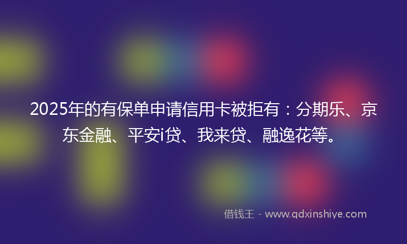2025年的有保单申请信用卡被拒有：分期乐、京东金融、平安i贷、我来贷、融逸花等。