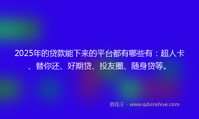 2025年的贷款能下来的平台都有哪些有：超人卡、替你还、好期贷、投友圈、随身贷等。
