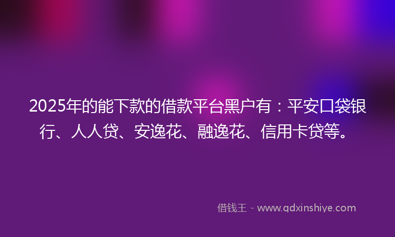 2025年的能下款的借款平台黑户有：平安口袋银行、人人贷、安逸花、融逸花、信用卡贷等。