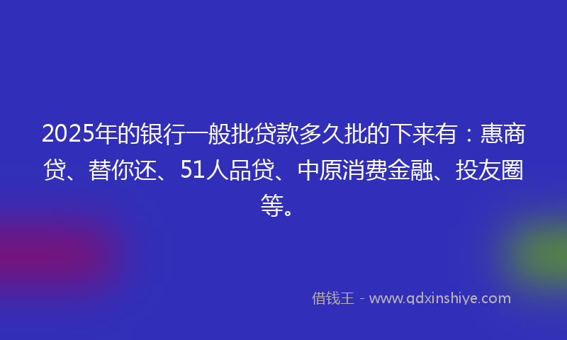 2025年的银行一般批贷款多久批的下来有：惠商贷、替你还、51人品贷、中原消费金融、投友圈等。