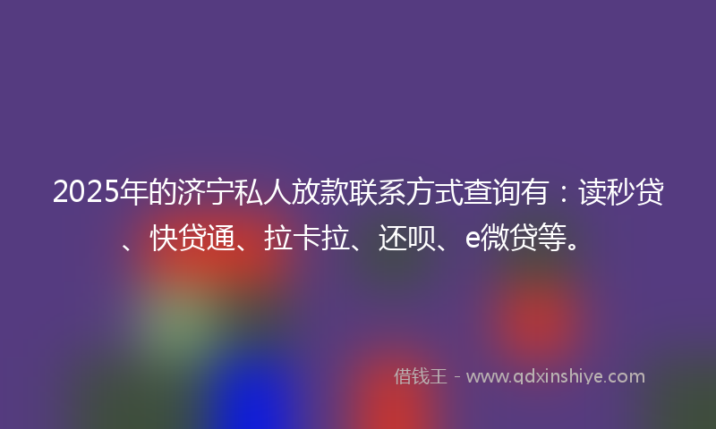 2025年的济宁私人放款联系方式查询有：读秒贷、快贷通、拉卡拉、还呗、e微贷等。